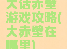 大话赤壁游戏攻略(大赤壁在哪里)