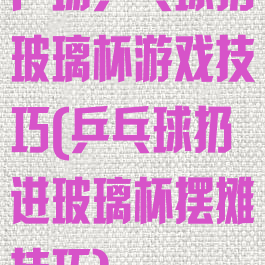 广场乒乓球扔玻璃杯游戏技巧(乒乓球扔进玻璃杯摆摊技巧)