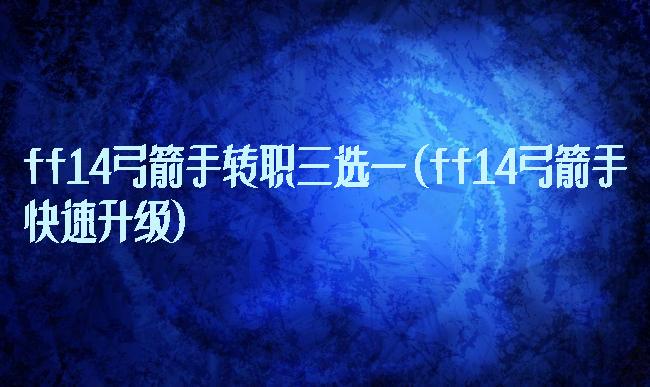 ff14弓箭手转职三选一(ff14弓箭手快速升级)